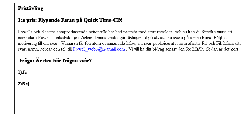 Bildtext 1: Pristvling 
1:a pris: Flygande Faran p Quick Time-CD!     
Powells och Resems samproducerade actionrulle har haft premir med stort rabalder, och nu kan du frska vinna ett exemplar i Powells fantastiska pristvling. Denna vecka gr tvlingen ut p att du ska svara p denna frga. Fljt av motivering till ditt svar.  Vinnaren fr frrutom ovannmnda Mov, sitt svar publibicerat i nsta afsnitts Pill och Fil. Maila ditt svar, namn, adress och tel  till Powell_webb@hotmail.com . Vi vill ha ditt bidrag senast den 3:e MaSh. Sedan r det krt!
 Frga: r den hr frgan svr?
1)Ja
2)Nej
 

 
 
 
 
 
 
