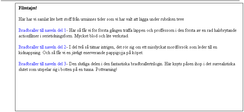 Bildtext 1: Filmtajm!
Hr har vi samlat lite hett stoff frn urminnes tider som vi har valt att lgga under rubriken teve
Bradbraller till naveln del 1- Hr s fr vi fr frsta gngen trffa lppen och proffessorn i den frsta av en rad halsbrytande actionfilmer i serietidningsform. Mycket blod och lite verkstad.
Bradbraller till naveln del 2- I del tv s ttnar intrigen, det rr sig om ett misslyckat mordfrsk som leder till en kidnappning. Och s fr vi en jvligt enerverande pappigojja p kpet.
Bradbraller till naveln del 3- Den slutliga delen i den fantastiska bradbrallertrilogin. Hr knyts psen ihop i det surrealistiska slutet som utspelar sig i botten p en tunna. Pottvarning!
 
 
 
 
